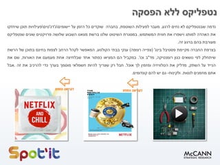 ‫נטפליקס‬‫הפסקה‬ ‫ללא‬
‫נדמה‬‫שבנטפליקס‬‫לא‬‫נחים‬‫לרגע‬.‫מעבר‬‫לפעילות‬‫השוטפת‬,‫בחברה‬‫שוקדים‬‫כל‬‫הזמן‬‫על‬‫יישומים‬‫ג‬'‫דג‬'‫טים‬‫פעילויות‬‫תוכן‬‫שיחזקו‬
‫את‬‫האהדה‬‫למותג‬‫וישפרו‬‫את‬‫חווית‬‫המשתמש‬.‫במסגרת‬‫השיטוט‬‫שלנו‬‫ברשת‬‫מצאנו‬‫השבוע‬‫שלושה‬‫פרויקטים‬‫שונים‬‫שנטפליקס‬
‫מעורבת‬‫בהם‬‫ברגע‬‫זה‬.
‫בצרפת‬‫החברה‬‫מקיימת‬‫פסטיבל‬‫בינג‬'(‫צפייה‬‫רצופה‬)‫ענקי‬‫בבתי‬‫הקולנוע‬,‫המאפשר‬‫לקהל‬‫הרחב‬‫לצפות‬‫בחינם‬‫בתוכן‬‫של‬‫הרשת‬
‫שיתחלק‬‫לפי‬‫נושאים‬‫כגון‬‫רומנטיקה‬,‫מד‬"‫ב‬‫וכו‬'.‫במקביל‬‫הם‬‫המציאו‬‫כפתור‬‫אחד‬‫שבלחיצה‬‫אחת‬‫מעמעם‬‫את‬‫האורות‬,‫שם‬‫את‬
‫הנייד‬‫על‬‫השתק‬,‫מדליק‬‫את‬‫הטלוויזיה‬‫ומזמין‬‫לך‬‫אוכל‬.‫חבל‬‫רק‬‫שצריך‬‫להיות‬‫חשמלאי‬‫מוסמך‬‫בערך‬‫כדי‬‫להרכיב‬‫את‬‫זה‬.‫אבל‬
‫אתם‬‫מוזמנים‬‫לנסות‬.‫ולקינוח‬-‫גם‬‫יש‬‫להם‬‫קונדומים‬.
 