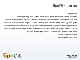 ‫ה‬ ‫אודות‬-Spot’it
‫קוראים‬‫יקרים‬,
‫אנחנו‬‫חיים‬‫בעולם‬‫מרובה‬‫ערוצים‬,‫מרובה‬‫מסכים‬,‫מרובה‬‫רשתות‬...‫המון‬‫קורה‬‫ובקצב‬‫מהיר‬.
‫כולנו‬‫רוצים‬‫להיות‬‫מעודכנים‬‫בהכל‬‫עכשיו‬‫ומיד‬‫אבל‬‫בפועל‬‫אין‬‫לנו‬‫זמן‬...‫מקסימום‬‫יכולים‬‫לתפוס‬‫את‬‫ה‬"‫צינור‬".
‫בדיוק‬‫לשם‬‫כך‬,‫מחלקת‬‫מחקר‬‫אסטרטגי‬‫יצרה‬‫עבורכם‬‫את‬Spot‘it-‫סקירה‬‫שבועית‬‫שתאפשר‬‫לכם‬‫בצורה‬
‫הפשוטה‬‫והקלה‬‫ביותר‬‫להתעדכן‬‫תוך‬‫מספר‬‫דקות‬‫בכל‬‫מה‬‫שחם‬‫ומעורר‬‫השראה‬‫בתרבות‬‫האינטרנט‬‫העכשווית‬.
‫ה‬-‫כול‬‫החל‬‫מסרטוני‬‫הרשת‬‫הוויראליים‬‫ביותר‬,‫פרסומות‬‫ומהלכים‬‫שיווקיים‬‫מעוררי‬‫השראה‬,‫הקליפים‬‫הנצפים‬
‫ביותר‬,‫תכניות‬‫הטלוויזיה‬‫הכי‬‫מדוברות‬,‫הסרטים‬‫הכי‬‫חדשים‬‫ועוד‬,‫ועוד‬,‫ועוד‬...
‫מאחלים‬‫לכם‬‫קריאה‬‫מהנה‬!
‫צוות‬‫מחלקת‬‫מחקר‬‫אסטרטגי‬
 