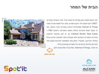 ‫המחר‬ ‫של‬ ‫הבית‬
‫הנה‬‫דוגמא‬‫למשהו‬‫קטן‬‫שמרמז‬‫על‬‫משהו‬‫גדול‬.‫אתר‬‫ביקורות‬‫המוצרים‬
CNET‫רכש‬‫לעצמו‬‫וילה‬‫רחבת‬‫ממדים‬,‫שבה‬‫י‬‫וכל‬‫לנסות‬‫את‬‫כל‬‫מוצרי‬
Internet of Things‫שמתחילים‬‫להופיע‬‫כפטריות‬‫אחרי‬‫הגשם‬.‫צעד‬
‫זה‬‫מקבל‬‫חסות‬‫מחברות‬‫גדולות‬‫במשק‬‫האמריקני‬‫כדוגמת‬P&G‫ו‬-
Coldwell Banker Real Estate‫אך‬‫הן‬‫אינן‬‫מורשות‬‫להתערב‬
‫בבחירת‬‫המוצרים‬‫הנבחנים‬‫אלא‬‫מקבלים‬‫גישה‬‫לתובנות‬‫הצרכן‬‫שיעלו‬
‫במהלך‬‫הפרויקט‬.‫במקביל‬,‫הושק‬‫אתר‬‫שמאפשר‬‫לצרכנים‬‫לעקוב‬‫אחר‬
‫הפרויקט‬‫ולחזות‬‫בביקורות‬‫על‬‫המוצרים‬‫שנבחנים‬‫בוילה‬.
‫אז‬‫תזכרו‬,Internet of Things.‫שלא‬‫תגידו‬‫שלא‬‫אמרנו‬‫לכם‬.
 