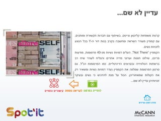 ‫שם‬ ‫לא‬ ‫עדיין‬...
‫קרנות‬‫משפחות‬‫קלינטון‬‫וגייטס‬,‫בשיתוף‬‫עם‬‫חברות‬‫תקשורת‬‫ומותגים‬,
‫עם‬‫קמפיין‬‫מעורר‬‫השראה‬‫ומחשבה‬‫בקרב‬‫בנות‬‫דור‬‫ה‬-Y‫בכל‬‫הנוגע‬
‫לזכויות‬‫נשים‬.
‫הקמפיין‬"Not There“,‫העלים‬‫דמויות‬‫נשיות‬‫מכ‬-40‫פרסומות‬,‫מודעות‬
‫פרינט‬,‫שילוט‬‫חוצות‬‫וערוצי‬‫מדיה‬‫אחרים‬‫והצליח‬‫לעורר‬‫שיח‬‫רב‬
‫ברשתות‬‫הטלוויזיה‬‫ובערוצים‬‫הדיגיטליים‬.‫כמו‬‫הפרסומות‬‫הנ‬"‫ל‬,‫גם‬
‫סרטון‬‫הפרסומת‬‫שמלווה‬‫את‬‫הקמפיין‬‫נעדר‬‫דמויות‬‫נשיות‬‫ומשאיר‬‫רק‬
‫את‬‫הקולות‬‫שמאחוריהן‬.‫הכול‬‫על‬‫מנת‬‫להדגיש‬‫כי‬‫נשים‬‫ובעיקר‬
‫זכויותיהן‬‫עדיין‬‫לא‬‫שם‬...
 