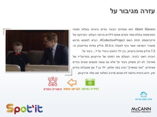 ‫על‬ ‫מגיבור‬ ‫עזרה‬
Albert Manero‫הוא‬‫סטודנט‬‫הבונה‬‫גפיים‬‫ביוניות‬‫בעלות‬‫נמוכה‬
‫המודפסות‬‫בתלת‬-‫ממד‬‫ותורם‬‫אותם‬‫לילדים‬‫ברחבי‬‫העולם‬.‫הפרויקט‬‫של‬
‫מייקרוסופט‬‫תחת‬‫השם‬#CollectiveProject,‫הביא‬‫למפגש‬‫מרגש‬
‫ומעורר‬‫השראה‬‫אשר‬‫גרף‬‫למעלה‬‫מ‬-35.5‫מיליון‬‫צפיות‬‫בפייסבוק‬‫וכ‬-
7.5‫מיליון‬‫צפיות‬‫ביוטיוב‬,‫בין‬‫ילד‬‫החובב‬‫גיבורי‬‫על‬‫ל‬...‫גיבור‬‫על‬.
‫רוברט‬‫דאוני‬‫ג‬'‫וניור‬,‫המגלם‬‫את‬‫דמותו‬‫של‬‫איירון‬-‫מן‬‫בפרינצ‬'‫ייז‬‫של‬
‫מארבל‬,‫לא‬‫רק‬‫משחק‬‫גיבור‬‫על‬‫אלא‬‫גם‬‫עושה‬‫מעשים‬‫טובים‬‫בחיים‬
‫אמיתיים‬."‫טוני‬‫סטארק‬"‫הציג‬‫בפני‬‫אלכס‬,‫ילד‬‫בן‬7‫עם‬‫מוגבלות‬‫בזרוע‬
‫ימין‬,‫זרוע‬‫ביונית‬‫בדומה‬‫לזו‬‫שהוא‬‫מרכיב‬‫כאלטר‬‫אגו‬‫שלו‬-‫איירון‬-‫מן‬.
 