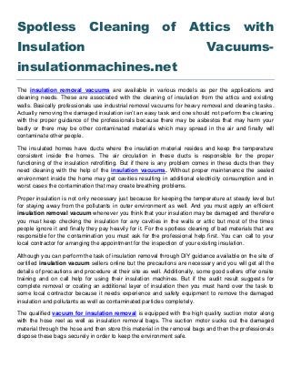 Spotless Cleaning of Attics with
Insulation Vacuums-
insulationmachines.net
The insulation removal vacuums are available in various models as per the applications and
cleaning needs. These are associated with the cleaning of insulation from the attics and existing
walls. Basically professionals use industrial removal vacuums for heavy removal and cleaning tasks.
Actually removing the damaged insulation isn’t an easy task and one should not perform the cleaning
with the proper guidance of the professionals because there may be asbestos that may harm your
badly or there may be other contaminated materials which may spread in the air and finally will
contaminate other people.
The insulated homes have ducts where the insulation material resides and keep the temperature
consistent inside the homes. The air circulation in these ducts is responsible for the proper
functioning of the insulation retrofitting. But if there is any problem comes in these ducts then they
need cleaning with the help of the insulation vacuums. Without proper maintenance the sealed
environment inside the home may get cavities resulting in additional electricity consumption and in
worst cases the contamination that may create breathing problems.
Proper insulation is not only necessary just because for keeping the temperature at steady level but
for staying away from the pollutants in outer environment as well. And you must apply an efficient
insulation removal vacuum whenever you think that your insulation may be damaged and therefore
you must keep checking the insulation for any cavities in the walls or attic but most of the times
people ignore it and finally they pay heavily for it. For the spotless cleaning of bad materials that are
responsible for the contamination you must ask for the professional help first. You can call to your
local contractor for arranging the appointment for the inspection of your existing insulation.
Although you can perform the task of insulation removal through DIY guidance available on the site of
certified insulation vacuum sellers online but the precautions are necessary and you will get all the
details of precautions and procedure at their site as well. Additionally, some good sellers offer onsite
training and on call help for using their insulation machines. But if the audit result suggests for
complete removal or coating an additional layer of insulation then you must hand over the task to
some local contractor because it needs experience and safety equipment to remove the damaged
insulation and pollutants as well as contaminated particles completely.
The qualified vacuum for insulation removal is equipped with the high quality suction motor along
with the hose reel as well as insulation removal bags. The suction motor sucks out the damaged
material through the hose and then store this material in the removal bags and then the professionals
dispose these bags securely in order to keep the environment safe.
 