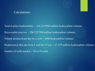 Calculations:
Total in-place hydrocarbon = 516.3319986 million hydrocarbon volumes
Recoverable reserves = 206.5327994 million hydrocarbon volumes
Volume produced per day by a well = 5000 hydrocarbon volumes
Production at this rate from 1 well for 15 yrs. = 27.375 million hydrocarbon volumes
Number of wells needed = 18 or 19 wells
 