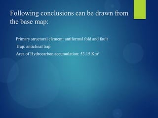 Following conclusions can be drawn from
the base map:
Primary structural element: antiformal fold and fault
Trap: anticlinal trap
Area of Hydrocarbon accumulation: 53.15 Km2
 