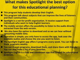  This program help students develop their English.
 This program talk about subjects that can improve the lives of listeners
and their communities.
 Spotlight is a not-for-profit organization. It receive support from
individuals who want to help English learners.
 The mobile version offers the possibility to listen to the audio directly
extracted from the web version.
 We also have the option to download and so we can hear without
consuming mobile data.
 Operation is simple; you only have to access the app, look over the
available audios and choose the one you want to listen.
 The Spotlight English app offers 5 programs every week. You can listen to
these programs weekly.
 You can stream programs, download them, and share them with friends.
You can also make a list of your favorites.
 Spotlight English is a free and convenient app that is used for educational
purposes.
 