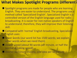  Spotlight programs are made for people who are learning
English. They are easier to understand. The programs use a
method called 'Specialized English'. Specialized English is a
controlled version of the English language used for radio
broadcasting. It is easier for non-native speakers of English
to understand; therefore, they will improve their listening
skill.
 Compared with 'normal' English broadcasting, Specialized
English uses:
 fewer words (our word list has 1500 words; we explain
other words when we need them)
 slower speed (about 90 words per minute, or half the
normal speaking speed)
 shorter sentences (mostly, one idea per sentence).
 
