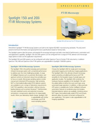 S P E C I F I C A T I O N S
FT-IR Microscopy
Spotlight 150i and 200i
FT-IR Microscopy Systems
Spotlight 200i with Spectrum Two FT-IR Spectrometer
Introduction
PerkinElmer Spotlight™
FT-IR Microscopy Systems are built to the highest ISO-9001 manufacturing standards. This document
presents technical information and typical performance specifications based on factory tests.
The Spotlight systems take the proven and popular IR microscopy technique and add a new level of performance, automation and
and applications capability. Spotlight 150i and 200i systems can be configured from a range of FT-IR, detector and microscope
stage options to best suit the application requirement.
The Spotlight150i and 200i systems can be configured with either Spectrum Two or Frontier FT-IR instruments; in addition
Spectrum 100, 400 and Spectrum One FT-IR systems are upgradeable to Spotlight 150i/200i systems.
Spotlight 150i IR Microscopy Systems
The Spotlight 150i is the perfect everyday point-and-shoot
infrared microscope system with unmatched performance
to address even the most challenging samples. A range
of intelligent features such as automatic illumination, and
aperture control cut instrument setup time and allow you
to focus on results. Microscope sampling options include
manual and motorized ATR accessories. High sensitivity
MCT or thermoelectrically-cooled DTGS detector options
are available to suit a range of laboratory requirements.
Full FT-IR capability is also provided, utilizing industry-
leading features such as proven Dynascan™
interferometer,
hot-spot stabilized source and patented innovative
atmospheric compensation algorithms for dependable
results. When your laboratory needs change, Spotlight 150i
is upgradeable with further
microscope, and FT-IR
macro-sampling options.
Spotlight 200i IR Microscopy Systems
Choose the Spotlight 200i for single point microscopy,
automated mapping and small area imaging applications.
The Spotlight 200i is the ultimate infrared microscopy
system providing unrivalled performance and FT-IR
versatility for the broadest range of sample types and
application studies. The Spotlight 200 combines the
hardware features available on the Spotlight 150 with
the added ability to define line scans and maps using
automated stage operation. In addition, a fully automatic
ATR option is available plus further intelligent software
automation features to accelerate setup and analysis.
Extended detector options are available, including various
MCT types; thermoelectrically cooled DTGS and InGaAs
elements allow the system to be best configured for
your application. This system is also upgradeable to full
imaging capabilities.
Spotlight 200i with Frontier FT-IR Spectrometer
 