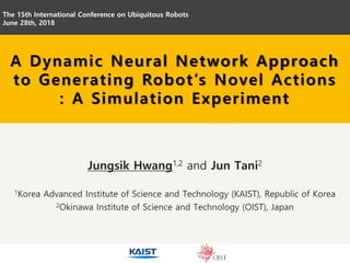 Jungsik Hwang1,2 and Jun Tani2
1Korea Advanced Institute of Science and Technology (KAIST), Republic of Korea
2Okinawa Institute of Science and Technology (OIST), Japan
The 15th International Conference on Ubiquitous Robots
June 28th, 2018
A Dynamic Neural Network Approach
to Generating Robot’s Novel Actions
: A Simulation Experiment
 