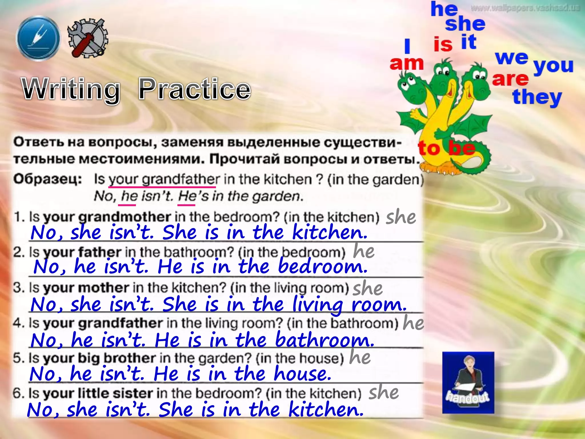 she
No, she isn’t. She is in the kitchen.
he
No, he isn’t. He is in the bedroom.
she
No, she isn’t. She is in the living room.
he
No, he isn’t. He is in the bathroom.
he
No, he isn’t. He is in the house.
she
No, she isn’t. She is in the kitchen.
 
