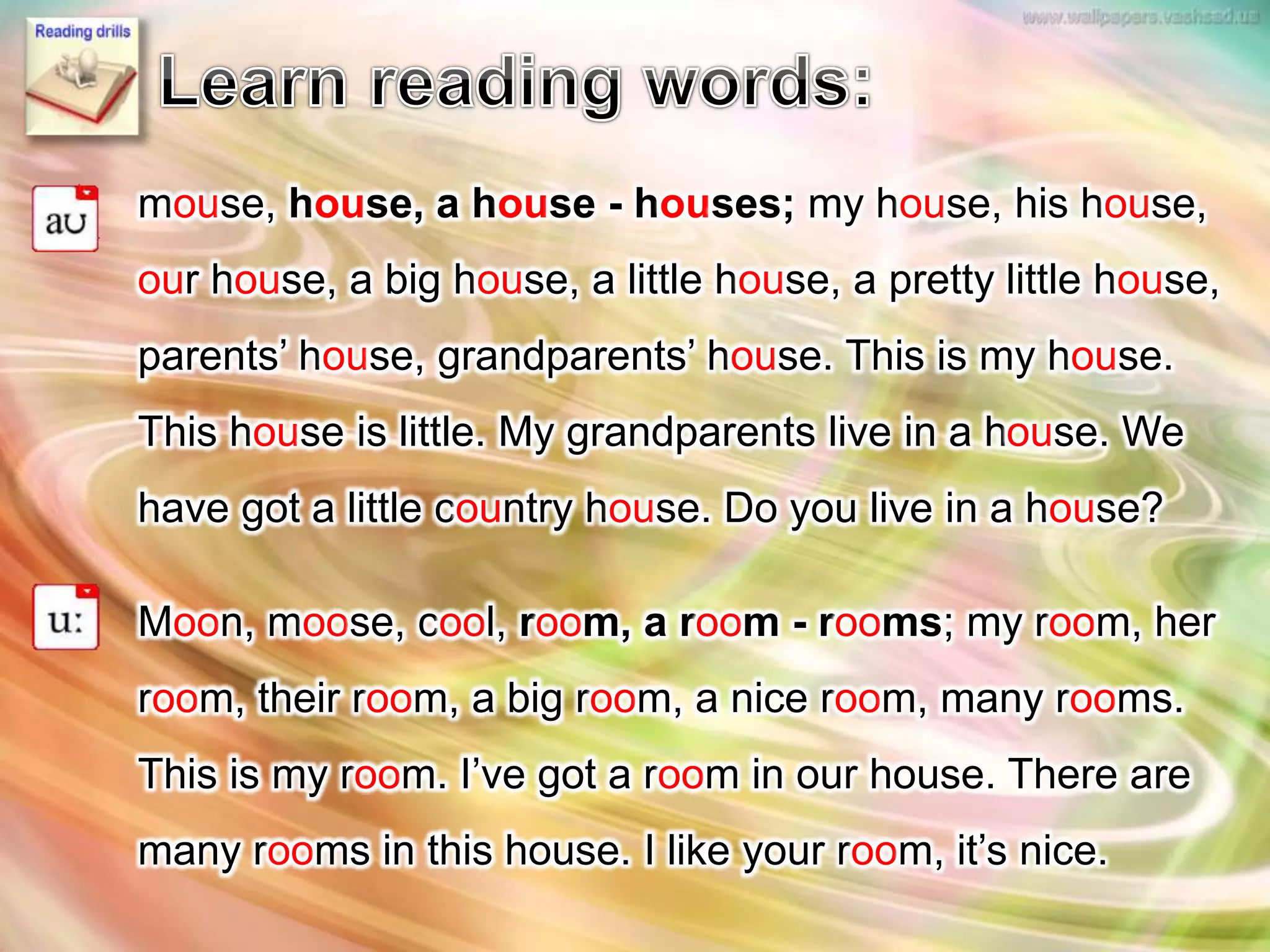 mouse, house, a house - houses; my house, his house,
our house, a big house, a little house, a pretty little house,
parents’ house, grandparents’ house. This is my house.
This house is little. My grandparents live in a house. We
have got a little country house. Do you live in a house?
Moon, moose, cool, room, a room - rooms; my room, her
room, their room, a big room, a nice room, many rooms.
This is my room. I’ve got a room in our house. There are
many rooms in this house. I like your room, it’s nice.
 