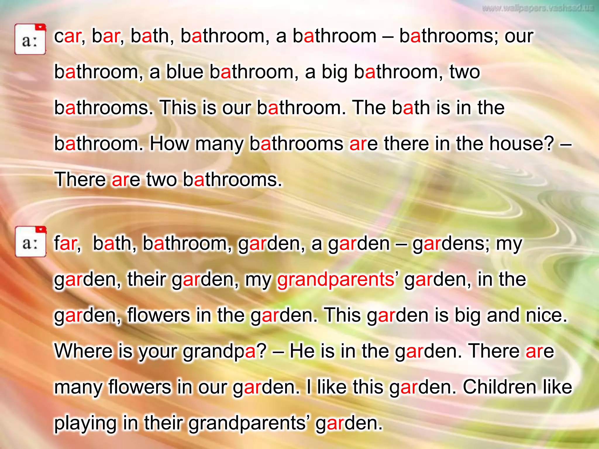 car, bar, bath, bathroom, a bathroom – bathrooms; our
bathroom, a blue bathroom, a big bathroom, two
bathrooms. This is our bathroom. The bath is in the
bathroom. How many bathrooms are there in the house? –
There are two bathrooms.
far, bath, bathroom, garden, a garden – gardens; my
garden, their garden, my grandparents’ garden, in the
garden, flowers in the garden. This garden is big and nice.
Where is your grandpa? – He is in the garden. There are
many flowers in our garden. I like this garden. Children like
playing in their grandparents’ garden.
 