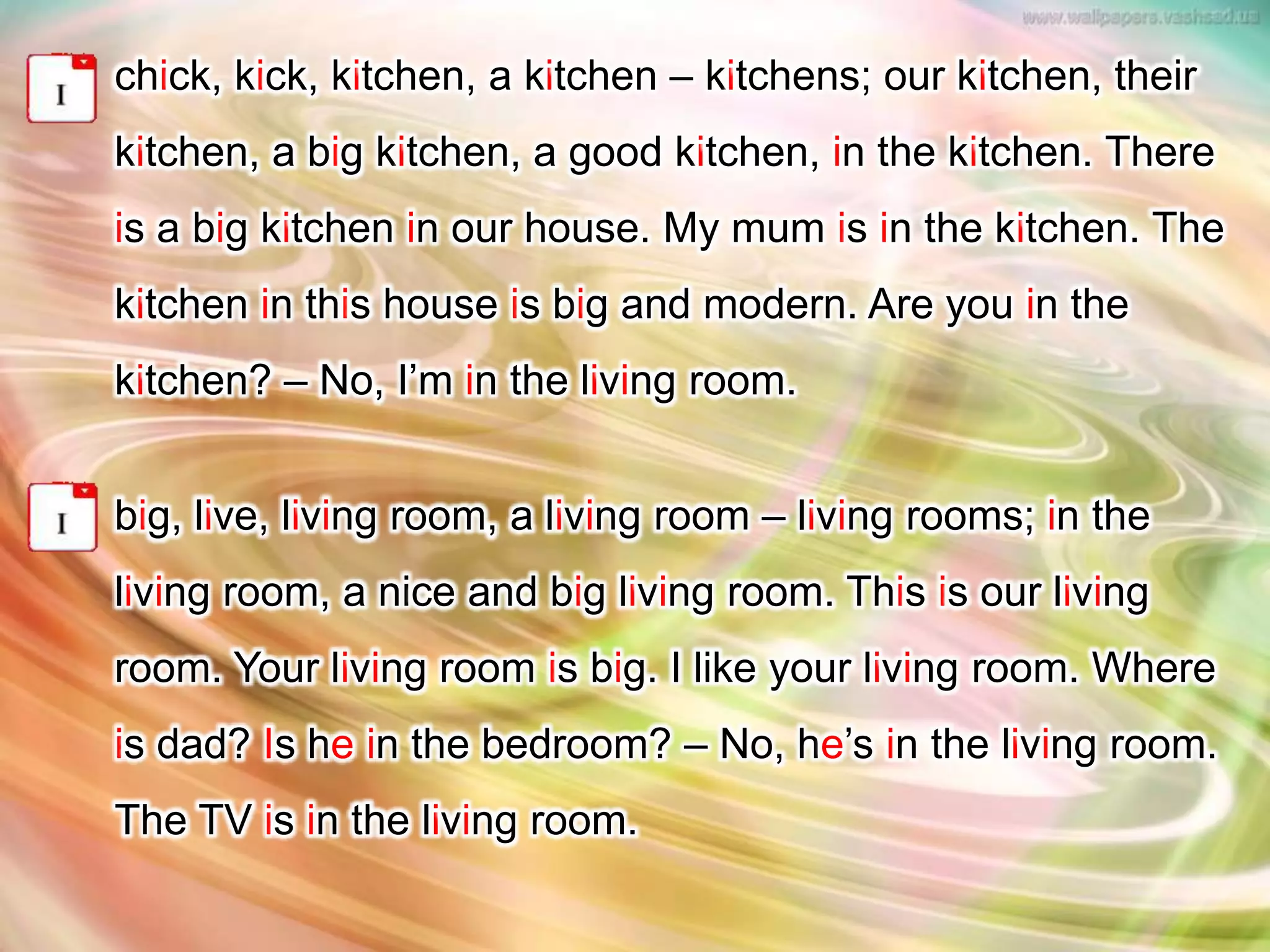 chick, kick, kitchen, a kitchen – kitchens; our kitchen, their
kitchen, a big kitchen, a good kitchen, in the kitchen. There
is a big kitchen in our house. My mum is in the kitchen. The
kitchen in this house is big and modern. Are you in the
kitchen? – No, I’m in the living room.
big, live, living room, a living room – living rooms; in the
living room, a nice and big living room. This is our living
room. Your living room is big. I like your living room. Where
is dad? Is he in the bedroom? – No, he’s in the living room.
The TV is in the living room.
 
