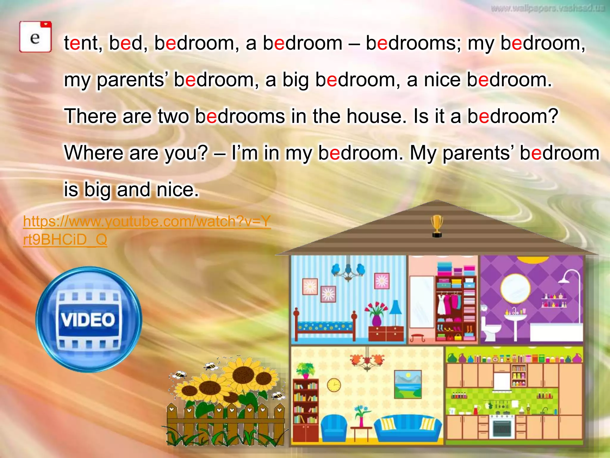 tent, bed, bedroom, a bedroom – bedrooms; my bedroom,
my parents’ bedroom, a big bedroom, a nice bedroom.
There are two bedrooms in the house. Is it a bedroom?
Where are you? – I’m in my bedroom. My parents’ bedroom
is big and nice.
https://www.youtube.com/watch?v=Y
rt9BHCiD_Q
 