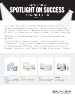 RODAN + FIELDS
                                                                               ®




                                         SKINCARE EDITION
                                                        Winter 2013




Rodan + Fields® Dermatologists is committed to offering real people real results with their
skincare. And while everyday skin conditions can be complex, the solutions don’t have to be.
That’s why our Products are based on a philosophy of Multi-Med® Therapy—using the right over-
the-counter medicines and active cosmetic ingredients, in the right formulations, in the right order.

The results are in—check out these great stories from real users. Skin is a beautiful thing …
wear it well.

Thank you to everyone who shared stories with us for this edition of Spotlight on Success.
To be featured in the next edition, and to help other Customers find the right solutions to change
their skin, please contact the RF Connection at rfconnection@rodanandfields.com. If your story
is featured in the next edition, you will receive a complimentary regimen of choice as a thank you.




ANTI-AGE                         REVERSE                      SOOTHE                             UNBLEMISH
Regimen for the Appearance       Regimen for Brown Spots,     Regimen for Sensitive, Irritated   Regimen for Acne and
of Wrinkles, Pores and Loss of   Dullness and Sun Damage      Skin and Facial Redness            Post-Acne Marks
Firmness
 