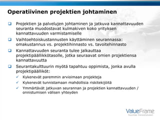 Operatiivinen projektien johtaminen

   Projektien ja palvelujen johtaminen ja jatkuva kannattavuuden
    seuranta muodostavat kulmakiven koko yrityksen
    kannattavuuden varmistamiselle
   Vaihtoehtoiskustannusten käyttäminen seurannassa:
    omakustannus vs. projektihinnasto vs. tavoitehinnasto
   Kannattavuuden seuranta tulee jalkauttaa
    projektipäällikkötasolle, jotka seuraavat omien projektiensa
    kannattavuutta
   Seurantakulttuurin myötä tapahtuu oppimista, jonka avulla
    projektipäälliköt:
       Kykenevät paremmin arvioimaan projekteja
       Kykenevät tunnistamaan mahdollisia riskitekijöitä
       Ymmärtävät jatkuvan seurannan ja projektien kannattavuuden /
        onnistumisen välisen yhteyden




                                                              Suuntaa menestykseen
 