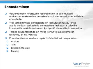 Ennustaminen

    ValueFrameen kirjattujen resursointien ja sopimuksen
     mukaisten maksuerien perusteella voidaan muodostaa erilaisia
     ennusteita
    Yksi tärkeimmistä ennusteista on laskutusennuste, jonka
     avulla voidaan tarkastella ennustettua laskutusta tuleville
     kuukausille sekä laskutuksen kertymää aiemmilta kuukausilta
    Tärkeä seurantakohde on myös kertynyt laskuttamaton
     laskutus, eli ns. varasto
    Ennustamisessa voidaan myös hyödyntää eri tasoja kuten:
     Asiakas
     Tiimi
     Liiketoiminta-alue
     Projekti




                                                           Suuntaa menestykseen
 