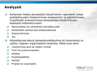 Analyysit

    Kertyneen tiedon perusteella ValueFramen raportointi antaa
     mahdollisuuden liiketoiminnan analysointiin ja kehittämiseen.
     Tyypillisesti analysoinnissa tarkastellaan liiketoiminnan
     keskeisiä mittareita kuten:
     Absoluuttista tai suhteellista kannattavuutta
     Asiakkaiden painoarvoja asiakassalkussa
     Keskituntihintaa
     Jne.
    Käytettävissä olevia tarkastelunäkökulmia eli dimensioita on
     useita, riippuen organisaation tarpeista. Näitä ovat esim.
     Liiketoiminta-alue tai näiden ryhmät
     Tiimi tai kustannuspaikka
     Asiakas
     Projektipäällikkö
     Henkilö
     Projekti tai osaprojekti

                                                            Suuntaa menestykseen
 
