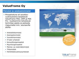 ValueFrame Oy
Palvelut ja asiakastoimialat

 Pilvipalveluna eli sovellus-
  vuokrauksena tarjottavat
  ValueFrame PSA, CRM ja PSA
  Pro –tuotteemme tehostavat
  toimintaa ajasta ja paikasta
  riippumatta mm. seuraavilla
  aloilla:


   Arkkitehtitoimistot
   Asianajotoimistot
   Insinööritoimistot
   IT-alan yritykset
   Konsulttiorganisaatiot
   Myyntiorganisaatiot
   Mainos- ja viestintätoimistot
   Tilitoimistot
   Henkilöstövuokrausyritykset

                                    Suuntaa menestykseen
 
