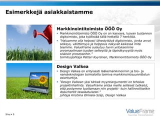 Esimerkkejä asiakkaistamme


               Markkinointitoimisto ÖÖÖ Oy
                Markkinointitoimisto ÖÖÖ Oy on on kasvava, luovan tuotannon
                 digitoimisto, joka työllistää tällä hetkellä 7 henkilöä.
                ”Haluamme olla helposti lähestyttävä digitoimisto, jonka arvot
                 selkeys, välittömyys ja helppous näkyvät kaikessa mitä
                 teemme. ValueFrame sulautuu hyvin yrityksemme
                 arvomaailmaan tuoden selkeyttä ja läpinäkyvyyttä myös
                 sisäisiin prosesseihin.”
                 toimitusjohtaja Petteri Kyyrönen, Markkinointitoimisto ÖÖÖ Oy


               Design Valkea
                Design Valkea on erityisesti lääkemarkkinoinnin ja bio- ja
                 nanoteknologian toimialoilla toimiva markkinointisuunnittelun
                 asiantuntija.
                ”Design Valkean yksi tärkeä myyntiargumentti on tehokas
                 projektinhallinta. ValueFrame antaa meille sellaiset työkalut,
                 että pystymme tuottamaan niin projekti- kuin hallinnollisetkin
                 dokumentit tasalaatuisesti.”
                 johtaja Kristiina Olmiala-Szép, Design Valkea




Sivu  9                                                        Suuntaa menestykseen
 