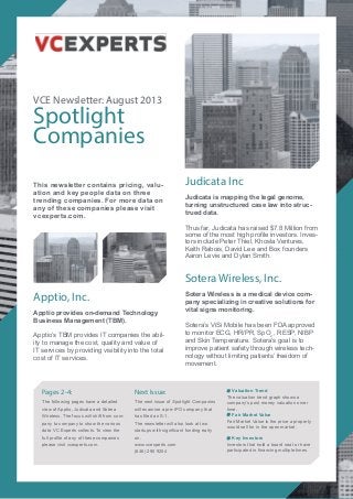 VCE Newsletter: August 2013
Spotlight
Companies
Judicata Inc
Judicata is mapping the legal genome,
turning unstructured case law into struc-
trued data.
Thus far, Judicata has raised $7.8 Million from
some of the most high profile investors. Inves-
tors include Peter Thiel, Khosla Ventures,
Keith Rabois, David Lee and Box founders
Aaron Levie and Dylan Smith.
Sotera Wireless, Inc.
Sotera Wireless is a medical device com-
pany specializing in creative solutions for
vital signs monitoring.
Sotera’s ViSi Mobile has been FDA approved
to monitor ECG, HR/PR, SpO2
, RESP, NIBP
and Skin Temperature. Sotera’s goal is to
improve patient safety through wireless tech-
nology without limiting patients’ freedom of
movement.
Next Issue:
The next issue of Spotlight Companies
will examine a pre-IPO company that
has filed an S-1.
The newsletter will also look at two
startups with significant funding early
on.
www.vcexperts.com
(646) 290 9254
Valuation Trend
The valuation trend graph shows a
company’s post money valuation orver
time.
Fair Market Value
Fair Market Value is the price a property
would sell for in the open market.
Key Investors
Investors that hold a board seat or have
participated in financing multiple times.
Pages 2-4:
The following pages have a detailed
view of Apptio, Judicata and Sotera
Wireless. The focus will shift from com-
pany to company to show the various
data VC Experts collects. To view the
full profile of any of these companies
please visit vcexperts.com.
This newsletter contains pricing, valu-
ation and key people data on three
trending companies. For more data on
any of these companies please visit
vcexperts.com.
Apptio, Inc.
Apptio provides on-demand Technology
Business Management (TBM).
Apptio’s TBM provides IT companies the abil-
ity to manage the cost, quality and value of
IT services by providing visibility into the total
cost of IT services.
 
