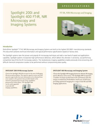 S P E C I F I C A T I O N S
FT-IR, NIR Microscopy and ImagingSpotlight 200i and
Spotlight 400 FT-IR, NIR
Microscopy and
Imaging Systems
Introduction
PerkinElmer Spotlight™
FT-IR, NIR Microscopy and Imaging Systems are built to the highest ISO-9001 manufacturing standards.
This document presents technical information and typical performance specifications based on factory tests.
The Spotlight systems take the proven and popular IR microscopy technique and add a new level of speed and applications
capability. Spotlight systems incorporate high performance detectors, which deliver the ultimate in sensitivity, out-performing
competitive top-of-the line IR microscopy systems. The revolutionary imaging capabilities enable previously time-consuming and
difficult chemical composition studies to be performed without compromising data quality.
SPOTLIGHT 200i IR Microscopy System
Choose the Spotlight 200i Microscope for the most challenging
IR microscopy problems. The superior signal-to-noise and wide
spectral range enable the most information to be obtained from
your samples in the quickest time possible thanks to the
extensive automated microscope setup capabilities
pioneered by Perkin Elmer. The Spotlight 200i
can be easily upgraded
to provide full
imaging capabilities.
SPOTLIGHT 400 Microscopy and Imaging System
Choose the Spotlight 400 Imaging System for ultimate IR imaging
speed, efficiency and accuracy. The Spotlight 400 incorporates
a number of unique productivity tools and features plus the
unique revolutionary PerkinElmer small array of detectors,
providing optimized imaging for a range of mid-IR and NIR
imaging applications.
 