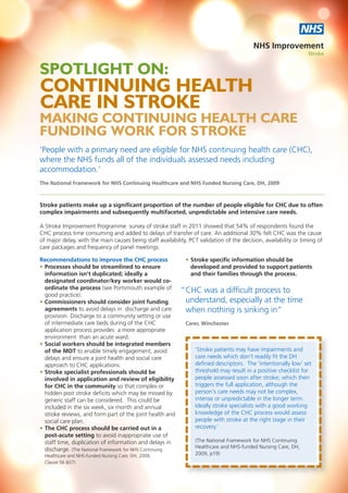 NHS
                                                                                          NHS Improvement
                                                                                                                 Stroke


SPOTLIGHT ON:
CONTINUING HEALTH
CARE IN STROKE
MAKING CONTINUING HEALTH CARE
FUNDING WORK FOR STROKE
‘People with a primary need are eligible for NHS continuing health care (CHC),
where the NHS funds all of the individuals assessed needs including
accommodation.’
The National Framework for NHS Continuing Healthcare and NHS Funded Nursing Care, DH, 2009



Stroke patients make up a significant proportion of the number of people eligible for CHC due to often
complex impairments and subsequently multifaceted, unpredictable and intensive care needs.

A Stroke Improvement Programme survey of stroke staff in 2011 showed that 54% of respondents found the
CHC process time consuming and added to delays of transfer of care. An additional 30% felt CHC was the cause
of major delay, with the main causes being staff availability, PCT validation of the decision, availability or timing of
care packages and frequency of panel meetings.

Recommendations to improve the CHC process                   • Stroke specific information should be
• Processes should be streamlined to ensure                    developed and provided to support patients
  information isn't duplicated; ideally a                      and their families through the process.
  designated coordinator/key worker would co-
  ordinate the process (see Portsmouth example of          “ CHC was a difficult process to
  good practice).
• Commissioners should consider joint funding                understand, especially at the time
  agreements to avoid delays in discharge and care           when nothing is sinking in”
  provision. Discharge to a community setting or use
  of intermediate care beds during of the CHC                Carer, Winchester
  application process provides a more appropriate
  environment than an acute ward.
• Social workers should be integrated members
  of the MDT to enable timely engagement, avoid                  ‘Stroke patients may have impairments and
  delays and ensure a joint health and social care               care needs which don't readily fit the DH
  approach to CHC applications.                                  defined descriptors. The 'intentionally low’ set
• Stroke specialist professionals should be                      threshold may result in a positive checklist for
  involved in application and review of eligibility              people assessed soon after stroke; which then
  for CHC in the community so that complex or                    triggers the full application, although the
  hidden post stroke deficits which may be missed by             person’s care needs may not be complex,
  generic staff can be considered. This could be                 intense or unpredictable in the longer term.
  included in the six week, six month and annual                 Ideally stroke specialists with a good working
  stroke reviews, and form part of the joint health and          knowledge of the CHC process would assess
  social care plan.                                              people with stroke at the right stage in their
• The CHC process should be carried out in a                     recovery.’
  post-acute setting to avoid inappropriate use of
  staff time, duplication of information and delays in           (The National Framework for NHS Continuing
                                                                 Healthcare and NHS-funded Nursing Care, DH,
  discharge. (The National Framework for NHS Continuing
  Healthcare and NHS-funded Nursing Care, DH, 2009,              2009, p19)
  Clause 56 &57)
 