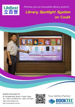 Library Spotlight System
on Could
Promise you an innovative library system!
Your faithful Partner
BookTec Information Co.
6F, 230 Bade Road, Section 3, Taipei, Taiwan
TEL: +886-2-25778838 FAX: +886-2-25778687
https://www.libbest.com
http://www.library.com.tw
 