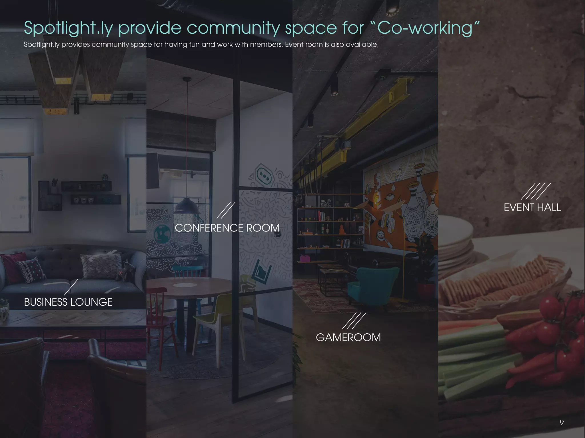 Spotlight.ly provides community space for having fun and work with members. Event room is also available.
CONFERENCE ROOM
BUSINESS LOUNGE
EVENT HALL
GAMEROOM
Spotlight.ly provide community space for “Co-working”
9
 
