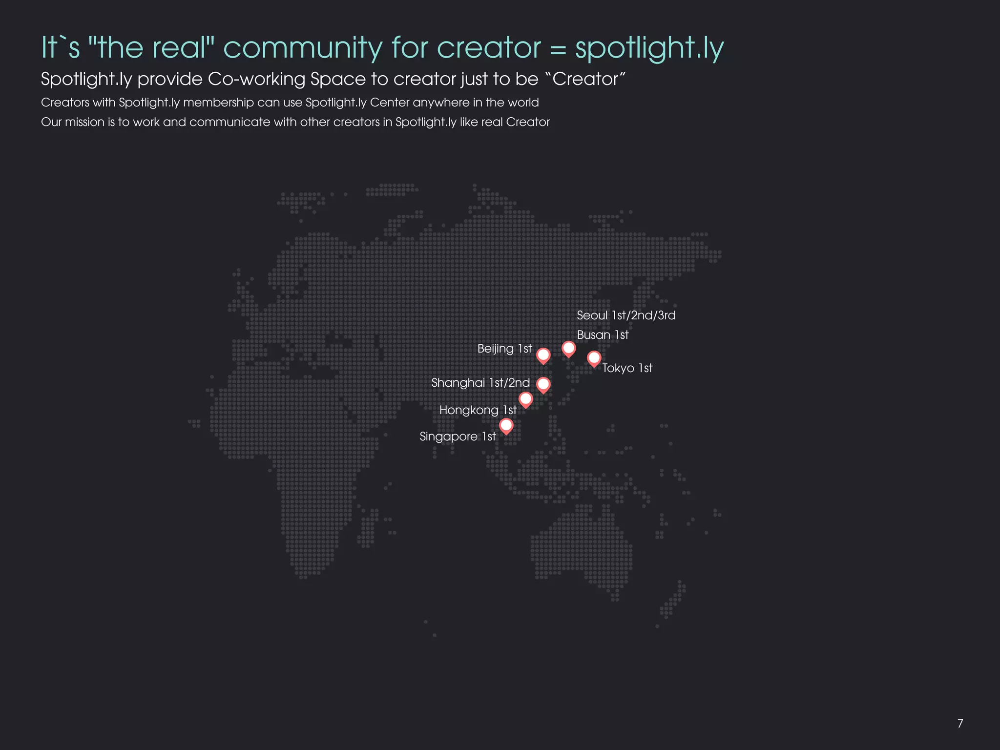 It`s "the real" community for creator = spotlight.ly
Spotlight.ly provide Co-working Space to creator just to be “Creator”
Creators with Spotlight.ly membership can use Spotlight.ly Center anywhere in the world
Our mission is to work and communicate with other creators in Spotlight.ly like real Creator
Seoul 1st/2nd/3rd
Busan 1st
Tokyo 1st
Shanghai 1st/2nd
Beijing 1st
Hongkong 1st
Singapore 1st
7
 