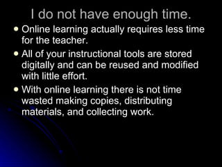 I do not have enough time. Online learning actually requires less time for the teacher. All of your instructional tools are stored digitally and can be reused and modified with little effort. With online learning there is not time wasted making copies, distributing materials, and collecting work. 