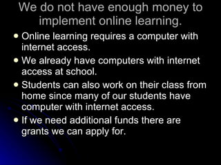 We do not have enough money to implement online learning. Online learning requires a computer with internet access. We already have computers with internet access at school. Students can also work on their class from home since many of our students have computer with internet access. If we need additional funds there are grants we can apply for. 