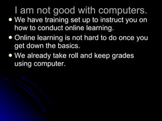 I am not good with computers. We have training set up to instruct you on how to conduct online learning. Online learning is not hard to do once you get down the basics. We already take roll and keep grades using computer. 