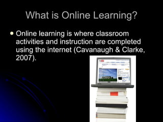 What is Online Learning? Online learning is where classroom activities and instruction are completed using the internet (Cavanaugh & Clarke, 2007). 