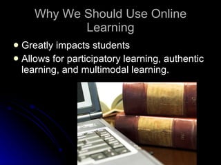 Why We Should Use Online Learning Greatly impacts students Allows for participatory learning, authentic learning, and multimodal learning. 
