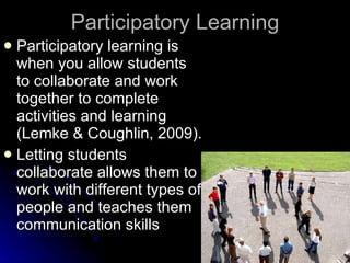 Participatory Learning Participatory learning is when you allow students to collaborate and work together to complete activities and learning (Lemke & Coughlin, 2009). Letting students collaborate allows them to work with different types of people and teaches them communication skills 