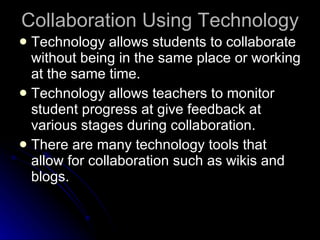 Collaboration Using Technology Technology allows students to collaborate without being in the same place or working at the same time. Technology allows teachers to monitor student progress at give feedback at various stages during collaboration. There are many technology tools that allow for collaboration such as wikis and blogs. 