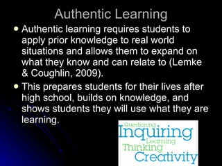 Authentic Learning Authentic learning requires students to apply prior knowledge to real world situations and allows them to expand on what they know and can relate to (Lemke & Coughlin, 2009). This prepares students for their lives after high school, builds on knowledge, and shows students they will use what they are learning. 