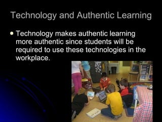 Technology and Authentic Learning Technology makes authentic learning more authentic since students will be required to use these technologies in the workplace. 