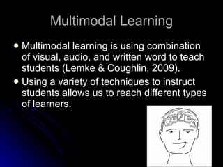 Multimodal Learning Multimodal learning is using combination of visual, audio, and written word to teach students (Lemke & Coughlin, 2009). Using a variety of techniques to instruct students allows us to reach different types of learners. 