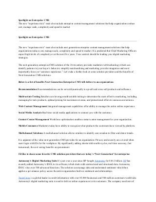 Spotlight on Enterprise CMS
The new “experience mix” must also include enterprise content management solutions that help organizations reduce
cost, manage scale, complexity and speed to market.
Spotlight on Enterprise CMS
The new “experience mix” must also include next generation enterprise content management solutions that help
organizations reduce cost, manage scale, complexity and speed to market. It is predicted that Chief Marketing Officers
expect high levels of complexity over the next five years. Your content should be leading your digital marketing
strategies.
The next generation enterprise CMS solution of the 21rst century provides marketers with technology which can
identify patterns in your buyer’s behavior, simplify merchandising and marketing, provide integration and most
importantly focus on “customer experience.” Let’s take a further look at some solution providers and the benefits of
Next­Generation CMS solutions.
Below is a list of benefits Next Generation Enterprise CMS will deliver to an organization:
Recommendation Recommendations can be served dynamically to up­sell and cross­sell products and influence.
Multivariate Testing Retailers can leverage multivariable testing to determine the most effective marketing, including
messaging for new products, optimal pricing for maximum revenue, and promotional offers to increase conversions.
Web Content Management Integrated management capabilities offer ability to manage the entire online experience.
Social Media Analysis Real time social media applications to connect you with the customer.
Contact Center Management Workforce optimization enables contact center management for your organization.
Mobile Commerce Marketers today have ability to recognize what products the customers have viewed by platform.
Multichannel Solutions A multichannel solution allows retailers to identify conversation to filter and detect trends.
It is apparent of the value next generation CMS provides for an organization. Privacy and security are covered when
users login with IDs for the workplace. By significantly adding shorter deliverable cycles, real time accuracy, fast
turnaround, the cost saving benefits are preeminent.
I’d like to share some favorite CMS solution providers that are today’s “Next Generation” for enterprise:
Autonomy’s Digital Marketing Suite It’s just over a year since HP bought Autonomy for $10.2 billion. HP has
recently added Autonomy’s IDOL to its software, which deals with unstructured and structured data. Autonomy
IDOL’s has over 500 advanced functions. The solution can manage data and understand sentiment which then
applies a governance policy across the entire organization built on sentiment and relationships.
TransUnion is a global leader in credit information with over 45,000 businesses and 500 million customers worldwide.
Autonomy's digital marketing suite is used to deliver online experiences to its customers. The company used tests of
 