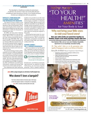TheJewishWeek ■ August 12, 2011  25 
This Spotlight on Healthcare enables the advertisers
to tell their own stories in their own words.We will have
a Healthcare issue focusing on Cancer in our October 28 issue.
Contact your salesperson with any questions.
Ronald O. Perelman and
Claudia Cohen Center
for Reproductive Medicine
The desire to have a baby is one
of life’s most important and exciting
decisions. Here at the Ronald O. Perel-
man and Claudia Cohen Center for
Reproductive Medicine we help make
that dream a reality for thousands of
couples every year.
At CRM, we have been helping
women get pregnant for over two de-
cades. Many of the procedures that
are now routine around the world –
IVF, donor egg, ICSI,TESE, PGD – were
either wholly or partly developed by
our doctors.We have trained many of
the world’s leading fertility research-
ers and physicians. And at CRM we
work hard every day to make our pro-
cedures less invasive and more suc-
cessful for you.
For anyone hoping to have a baby,
infertility can be a difficult challenge.
To be successful, it is essential that ev-
ery couple choose the best available
medical care to meet their individual
needs. All of the most advanced treat-
ment options to help you have a baby
are available here at CRM. In addition,
we offer confidential counseling for
individuals, couples and groups. We
care for your mind, body and spirit.
Our expertise and vast resources
enable us to provide to you the most
effective and latest procedures and
technologies available in infertility
treatment today. We are proud to be
affiliated with Weill Cornell Medical
College, world-renowned for its com-
mitment to the highest academic and
scientific standards in patient care
and biomedical research. Our suc-
cess rates are among the highest in
the world.
Choosing the best center for your
treatment is an important and chal-
lenging decision. With unmatched
experience, compassion and skill, we
are ready to help make your dream of
a baby come true.
Gurwin Jewish –
Fay J. Lindner Residences
Don’t you deserve to live the good
life? Assisted Living by Gurwin en-
ables you to live the life you deserve
in our beautiful community located on
10 country acres in western Suffolk.
At every turn, you’ll find our surround-
ings luxurious, our attention to detail
meticulous, our services uniquely
personal. Rich in Jewish tradition,
SPOTLIGHT ON HEALTHCARE
ADVERTORIAL
www.jdeal.com
jdeal offers unique bargains on all kinds of stuff people love.
Who doesn’t love a bargain?
From fancy shmansi hotels to the best seats in the house
at the most popular events or a discount at a restaurant,
jdeal offers seriously surprising deals every day.
Now your entire family can spend time together on
Shabbos, thanks to the newly expanded Jamaica Hills Eruv.
connecting Holliswood/Jamaica Estates, Hillcrest/Fresh Meadows,
Kew Gardens Hills, and our very own Shabbos Hospitality
Apartment to our beautifully renovated facility.
• Specializing in quick recovery for orthopedic conditions such as
Hip/Knee replacements & fractures
• Holistic Team approach focused on achieving independence
and speedy return to the community
• Daily and Shabbos Minyanim
• Shabbos Elevator / Shabbos Apartment with complimentary meals
• Dedicated Glatt Kosher Kitchen under Vaad Harabonim of Queens
• Festive Shabbos & Holiday Meals conducted by our Shabbos Rabbi
State of the Art Rehab: Physical, Occupational, & Speech erapies
Why not bring your little ones
to visit your loved ones?
We “shep nachas” when we see the generations come
together,bringingjoy&smilestoourPatients&Residents.
™
164-11 Chapin Parkway, Jamaica Hills, NY 11432
718-298-7800 • www.margarettietz.org
A Member of the Beth Abraham Family of Health Services
Centrally located near the Queens communities
of Kew Gardens Hills, Hillcrest & Jamaica
Estates. Only 20 minutes om Brooklyn,
Manhattan & the Five Towns.
adlibunlimited.com
Margaret Tietz Center is the proud sponsor of
"JEwisH Music undEr tHE stars" presented by the QJcc
Aug. 17: Yiddish Fest • Aug. 24: Jewish/Israeli Music • Aug. 31: Family Entertainment
For Eruv updates
call our Eruv Hotline
at (718) 298-8800.
 