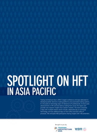 Spotlight on HFT
in Asia Pacific
          Trading Architecture Asia is APAC’s largest conference and expo dedicated to
          developing better electronic trading platforms and automated trading systems.
          It is focussed on technology topics of relevance to IT professionals. It show-cases
          advancements in HFT and low latency trading from across the region and
          provides new research insights from western markets. The event comprises
          3 days with multiple streams which include a dedicated day on Exchange
          Technology, and two additional days on front office and back office IT
          processes. We anticipate 400 participants sharing insights with 100 presenters.




                                  Brought to you by:
 