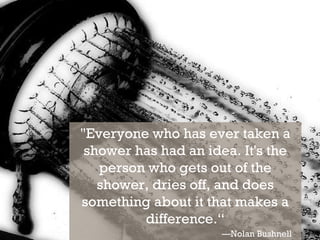 "Everyone who has ever taken a shower has had an idea. It's the person who gets out of the shower, dries off, and does something about it that makes a difference.“ — Nolan Bushnell 