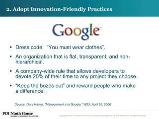 2. Adopt Innovation-Friendly Practices Dress code:  “You must wear clothes”. An organization that is flat, transparent, and non-hierarchical. A company-wide rule that allows developers to devote 20% of their time to any project they choose. “ Keep the bozos out” and reward people who make a difference. Source: Gary Hamel, “Management à la Google,” WSJ, April 26, 2006.  