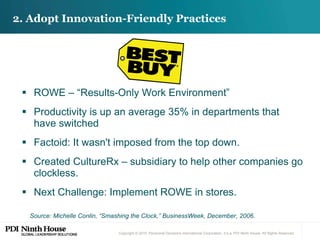 ROWE – “Results-Only Work Environment” Productivity is up an average 35% in departments that have switched  Factoid: It wasn't imposed from the top down.  Created CultureRx – subsidiary to help other companies go clockless. Next Challenge: Implement ROWE in stores. 2. Adopt Innovation-Friendly Practices Source: Michelle Conlin, “Smashing the Clock,” BusinessWeek, December, 2006. 