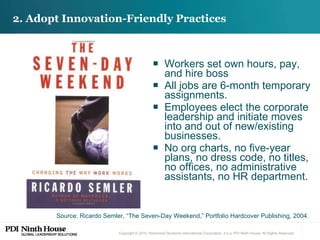 Workers set own hours, pay, and hire boss All jobs are 6-month temporary assignments. Employees elect the corporate leadership and initiate moves into and out of new/existing businesses. No org charts, no five-year plans, no dress code, no titles, no offices, no administrative assistants, no HR department. 2. Adopt Innovation-Friendly Practices Source: Ricardo Semler, “The Seven-Day Weekend,” Portfolio Hardcover Publishing, 2004. 