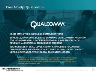 Case Study: Qualcomm  Our goal was to deliver an innovative learning program that would instantly engage participants and develop strong leadership skills. One of our challenges was to create a program that participants would find immediately valuable and that would be highly relevant for their roles. 15,500 EMPLOYEES, WIRELESS COMMUNICATIONS SCALABLE, ENGAGING, BLENDED LEARNING DEVELOPMENT PROGRAM FOR HIGH-POTENTIAL LEADERS RESPONSIBLE FOR MAJORITY OF REVENUE, AND CRITICAL TO BUSINESS SUCCESS 52% INCREASE IN SKILL LEVEL AND/OR KNOWLEDGE FOLLOWING COMPLETION OF PROGRAM; SCALED TO FIT GLOBAL DEVELOPMENT NEEDS; LEVERAGED TECHNOLOGY TO CONTROL COSTS 