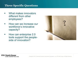 Three Specific Questions What makes innovators different from other employees? How can we increase our workforce’s innovative capacity? How can enterprise 2.0 tools support the people-side of innovation? 