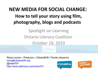 NEW MEDIA FOR SOCIAL CHANGE:   How to tell your story using film, photography, blogs and podcasts  Spotlight on Learning Ontario Literacy Coalition  October 19, 2010 Reisa Levine – Producer » CitizenShift / Parole citoyenne [email_address] @reisa101 http://www.delicious.com/reisa101   