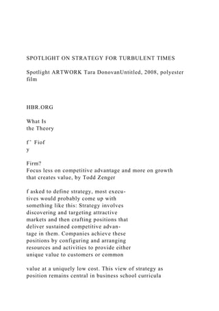 SPOTLIGHT ON STRATEGY FOR TURBULENT TIMES
Spotlight ARTWORK Tara DonovanUntitled, 2008, polyester
film
HBR.ORG
What Is
the Theory
f ̂ Fiof
y
Firm?
Focus less on competitive advantage and more on growth
that creates value, by Todd Zenger
f asked to define strategy, most execu-
tives would probably come up with
something like this: Strategy involves
discovering and targeting attractive
markets and then crafting positions that
deliver sustained competitive advan-
tage in them. Companies achieve these
positions by configuring and arranging
resources and activities to provide either
unique value to customers or common
value at a uniquely low cost. This view of strategy as
position remains central in business school curricula
 